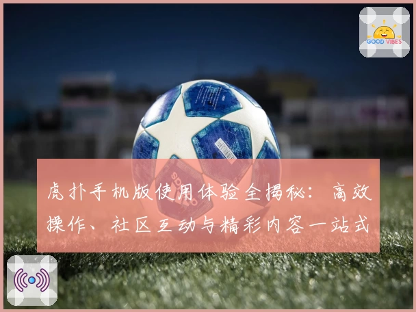 虎扑手机版使用体验全揭秘：高效操作、社区互动与精彩内容一站式畅享