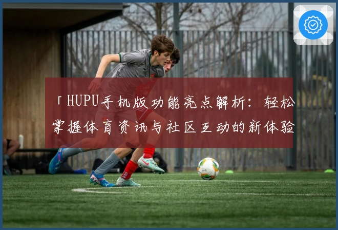「HUPU手机版功能亮点解析：轻松掌握体育资讯与社区互动的新体验」