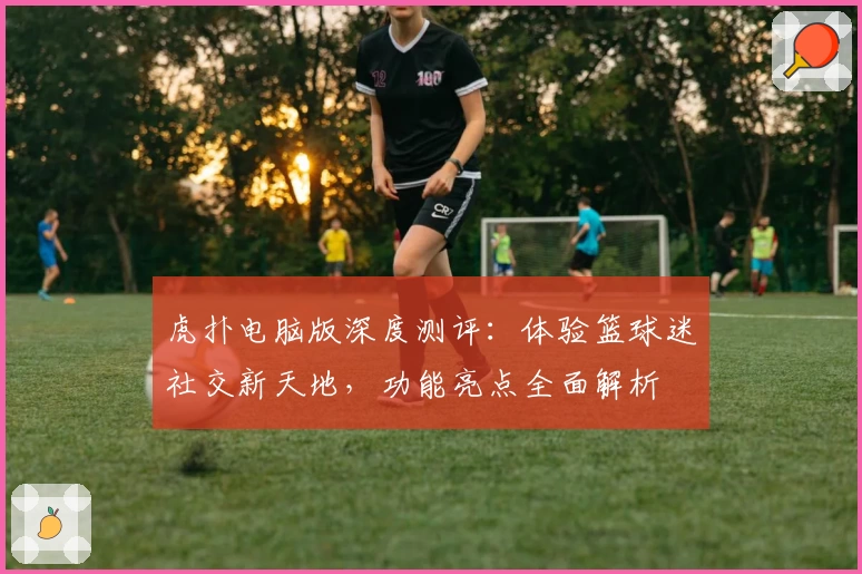 虎扑电脑版深度测评：体验篮球迷社交新天地，功能亮点全面解析