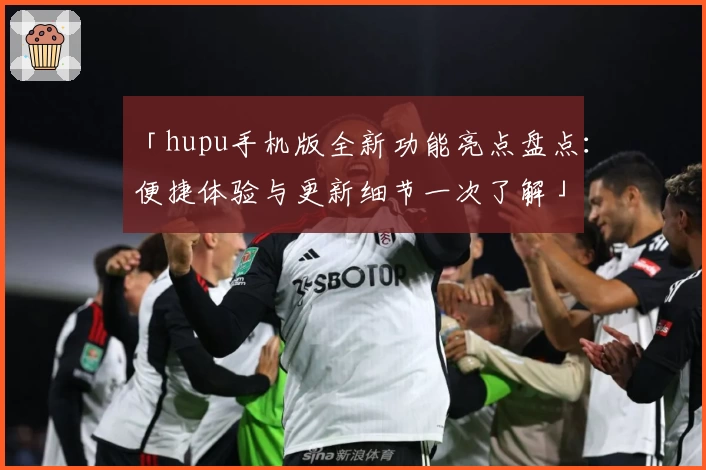 「hupu手机版全新功能亮点盘点：便捷体验与更新细节一次了解」