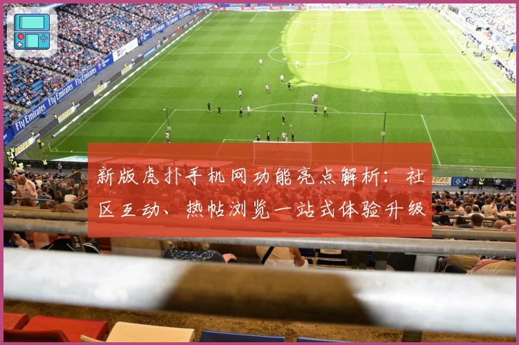 新版虎扑手机网功能亮点解析：社区互动、热帖浏览一站式体验升级