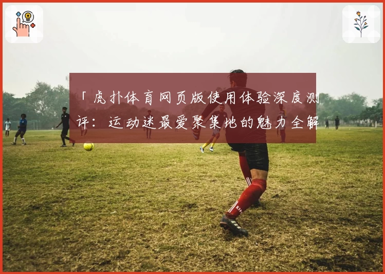 「虎扑体育网页版使用体验深度测评：运动迷最爱聚集地的魅力全解析」
