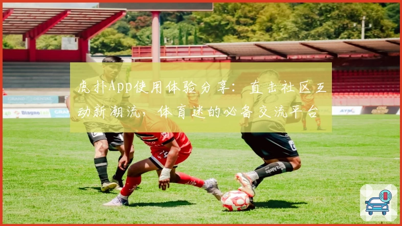 虎扑App使用体验分享：直击社区互动新潮流，体育迷的必备交流平台