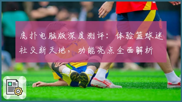 虎扑电脑版深度测评：体验篮球迷社交新天地，功能亮点全面解析