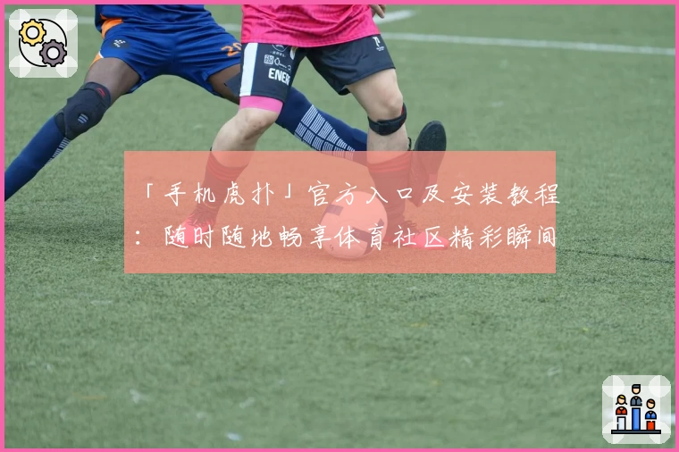 「手机虎扑」官方入口及安装教程：随时随地畅享体育社区精彩瞬间