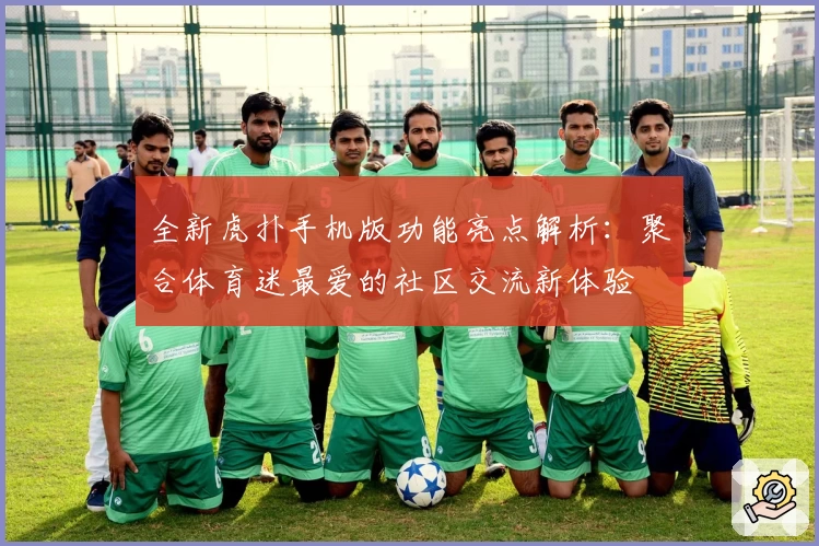 全新虎扑手机版功能亮点解析：聚合体育迷最爱的社区交流新体验