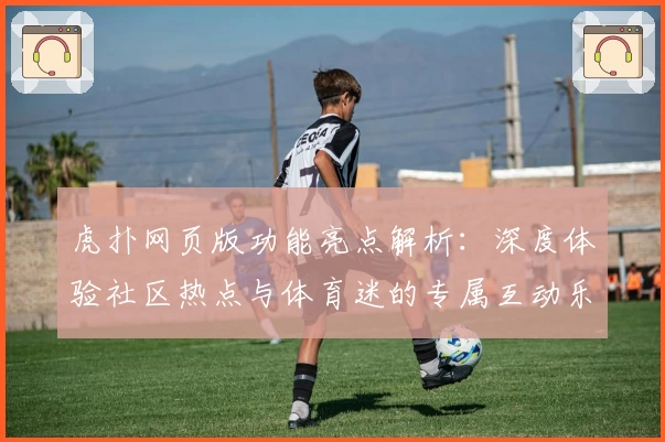 虎扑网页版功能亮点解析：深度体验社区热点与体育迷的专属互动乐趣