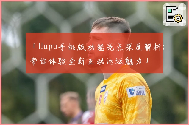 「Hupu手机版功能亮点深度解析：带你体验全新互动论坛魅力」
