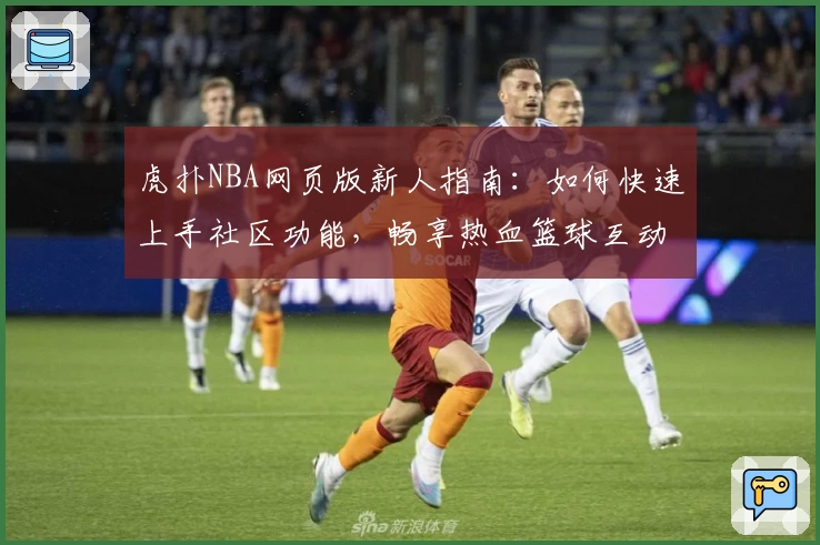 虎扑NBA网页版新人指南:如何快速上手社区功能,畅享热血篮球互动体验