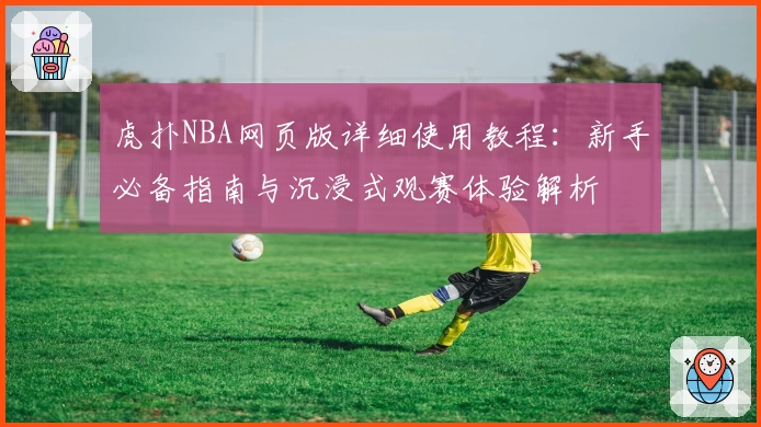 虎扑NBA网页版详细使用教程：新手必备指南与沉浸式观赛体验解析
