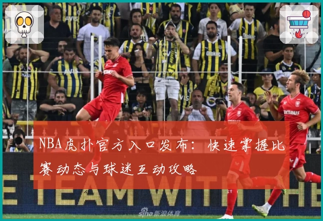 NBA虎扑官方入口发布：快速掌握比赛动态与球迷互动攻略