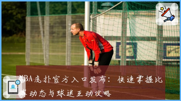 NBA虎扑官方入口发布：快速掌握比赛动态与球迷互动攻略