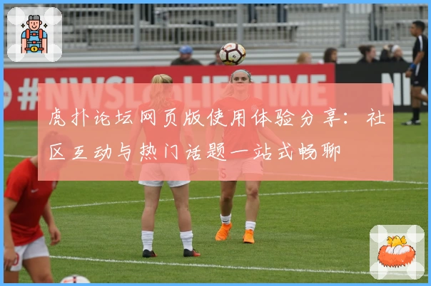 虎扑论坛网页版使用体验分享：社区互动与热门话题一站式畅聊