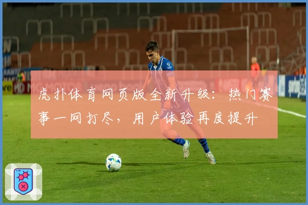 虎扑体育网页版全新升级：热门赛事一网打尽，用户体验再度提升