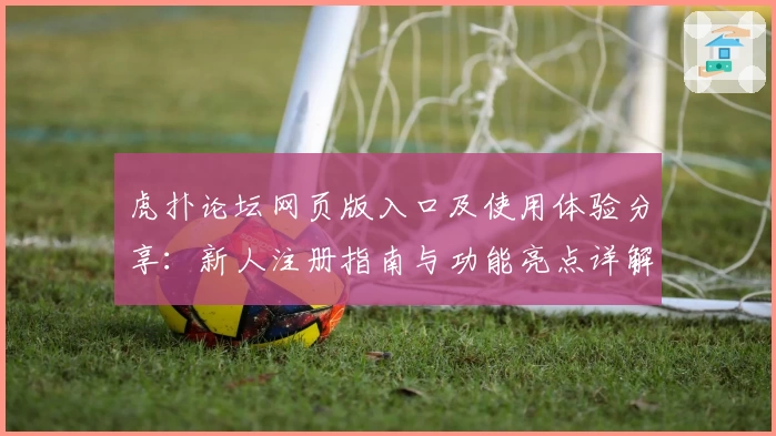 虎扑论坛网页版入口及使用体验分享:新人注册指南与功能亮点详解
