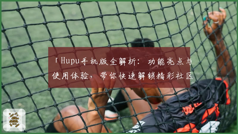 「Hupu手机版全解析：功能亮点与使用体验，带你快速解锁精彩社区互动新方式」