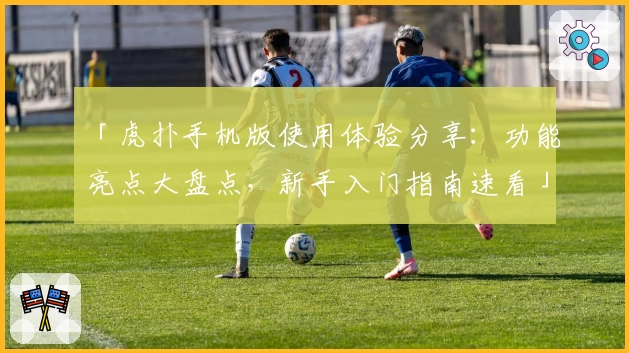 「虎扑手机版使用体验分享：功能亮点大盘点，新手入门指南速看」