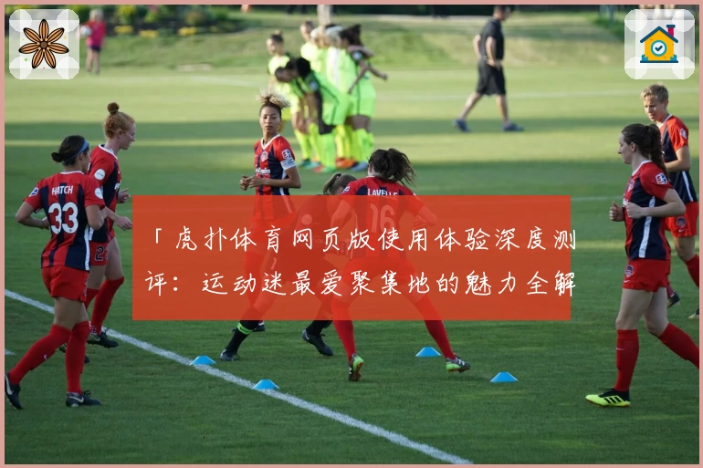 「虎扑体育网页版使用体验深度测评：运动迷最爱聚集地的魅力全解析」